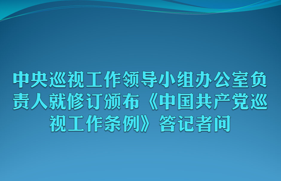 中央巡视工作领导小组办公室负责人就修订颁布《中国共产党巡视工作条例》答记者问